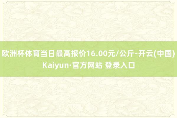 欧洲杯体育当日最高报价16.00元/公斤-开云(中国)Kaiyun·官方网站 登录入口