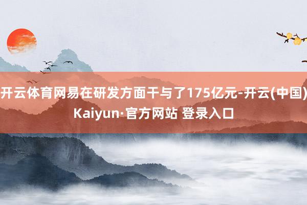 开云体育网易在研发方面干与了175亿元-开云(中国)Kaiyun·官方网站 登录入口