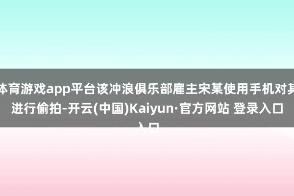 体育游戏app平台该冲浪俱乐部雇主宋某使用手机对其进行偷拍-开云(中国)Kaiyun·官方网站 登录入口