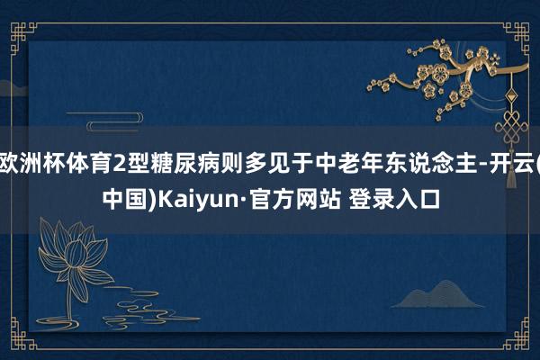 欧洲杯体育2型糖尿病则多见于中老年东说念主-开云(中国)Kaiyun·官方网站 登录入口