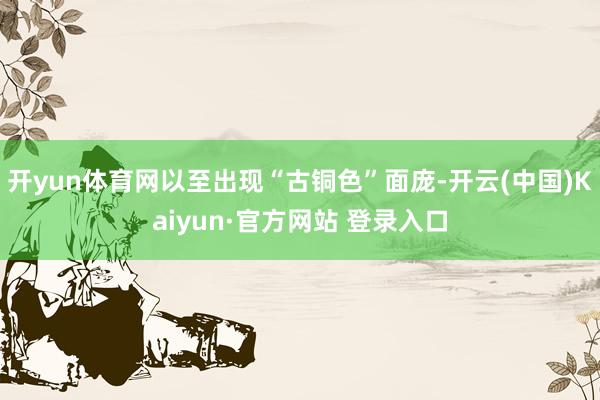 开yun体育网以至出现“古铜色”面庞-开云(中国)Kaiyun·官方网站 登录入口