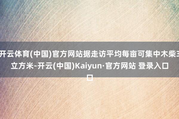 开云体育(中国)官方网站据走访平均每亩可集中木柴3立方米-开云(中国)Kaiyun·官方网站 登录入口