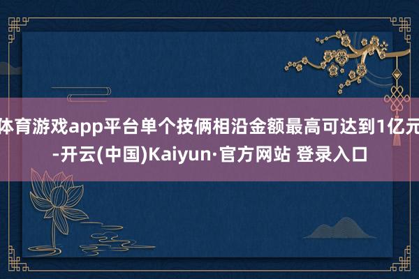 体育游戏app平台单个技俩相沿金额最高可达到1亿元-开云(中国)Kaiyun·官方网站 登录入口