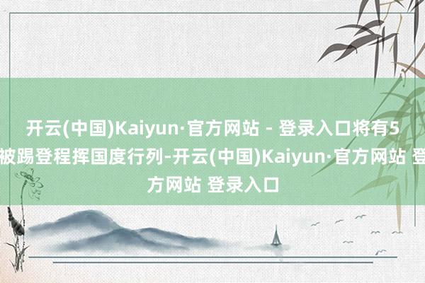 开云(中国)Kaiyun·官方网站 - 登录入口将有5个国度被踢登程挥国度行列-开云(中国)Kaiyun·官方网站 登录入口