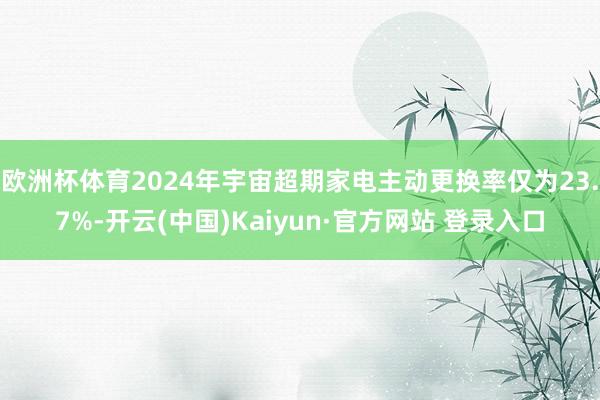 欧洲杯体育2024年宇宙超期家电主动更换率仅为23.7%-开云(中国)Kaiyun·官方网站 登录入口