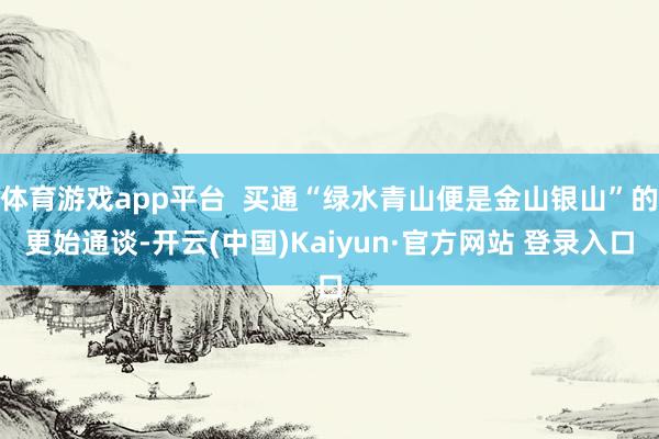 体育游戏app平台  买通“绿水青山便是金山银山”的更始通谈-开云(中国)Kaiyun·官方网站 登录入口
