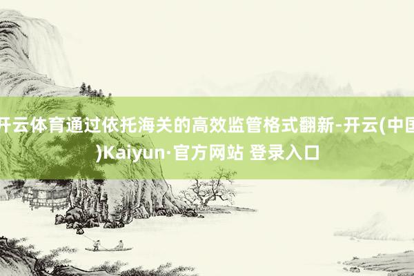 开云体育通过依托海关的高效监管格式翻新-开云(中国)Kaiyun·官方网站 登录入口