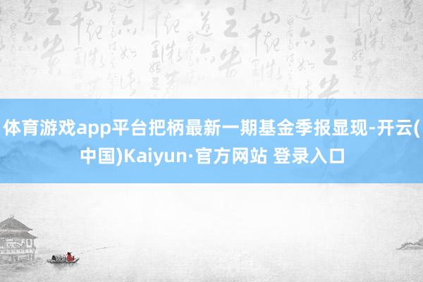 体育游戏app平台把柄最新一期基金季报显现-开云(中国)Kaiyun·官方网站 登录入口
