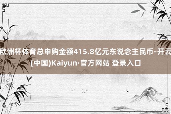 欧洲杯体育总申购金额415.8亿元东说念主民币-开云(中国)Kaiyun·官方网站 登录入口