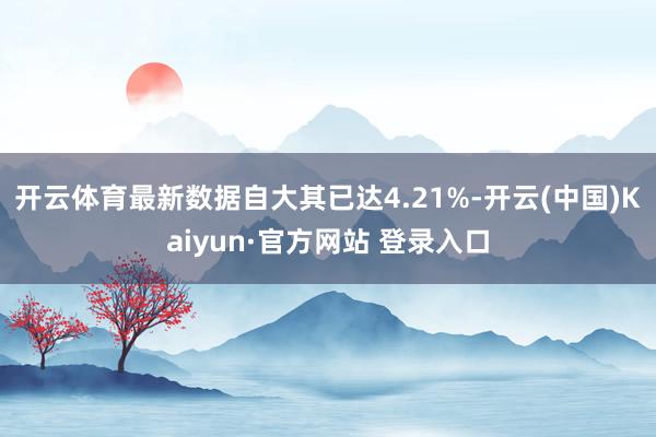 开云体育最新数据自大其已达4.21%-开云(中国)Kaiyun·官方网站 登录入口