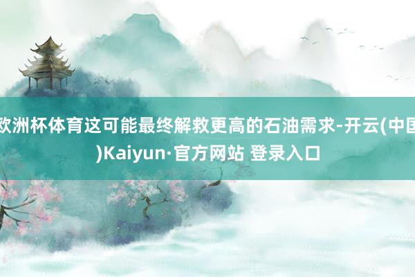 欧洲杯体育这可能最终解救更高的石油需求-开云(中国)Kaiyun·官方网站 登录入口
