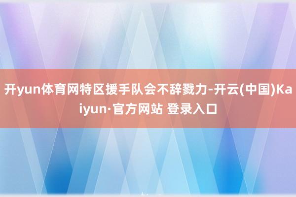 开yun体育网特区援手队会不辞戮力-开云(中国)Kaiyun·官方网站 登录入口