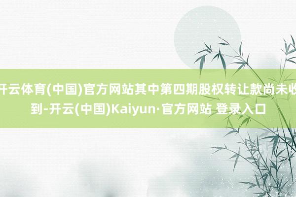 开云体育(中国)官方网站其中第四期股权转让款尚未收到-开云(中国)Kaiyun·官方网站 登录入口