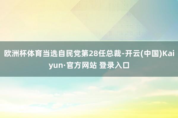 欧洲杯体育当选自民党第28任总裁-开云(中国)Kaiyun·官方网站 登录入口