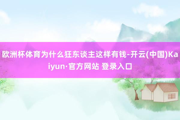 欧洲杯体育为什么狂东谈主这样有钱-开云(中国)Kaiyun·官方网站 登录入口