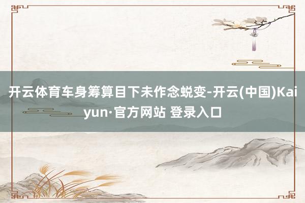 开云体育车身筹算目下未作念蜕变-开云(中国)Kaiyun·官方网站 登录入口