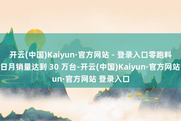 开云(中国)Kaiyun·官方网站 - 登录入口零跑料到打算异日月销量达到 30 万台-开云(中国)Kaiyun·官方网站 登录入口