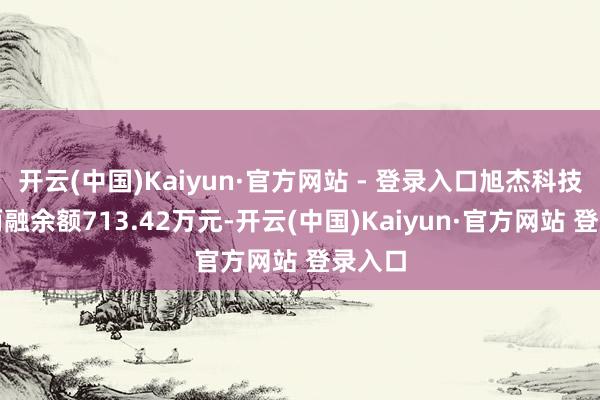 开云(中国)Kaiyun·官方网站 - 登录入口旭杰科技刻下两融余额713.42万元-开云(中国)Kaiyun·官方网站 登录入口