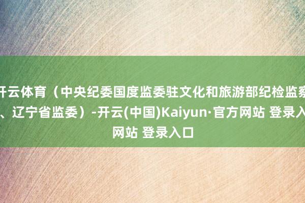 开云体育（中央纪委国度监委驻文化和旅游部纪检监察组、辽宁省监委）-开云(中国)Kaiyun·官方网站 登录入口