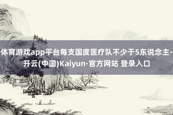 体育游戏app平台每支国度医疗队不少于5东说念主-开云(中国)Kaiyun·官方网站 登录入口