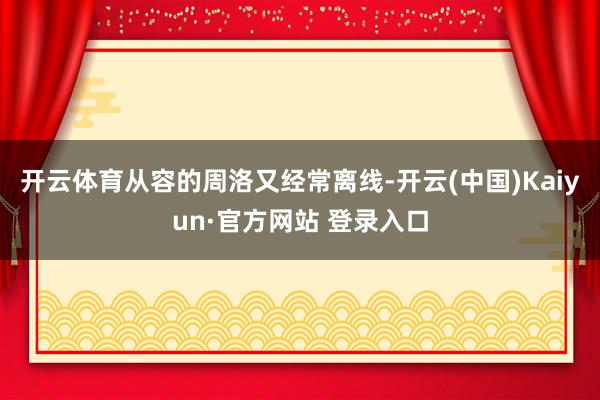 开云体育从容的周洛又经常离线-开云(中国)Kaiyun·官方网站 登录入口