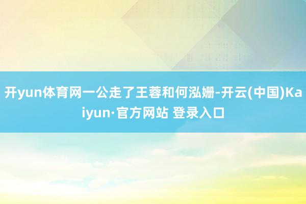 开yun体育网一公走了王蓉和何泓姗-开云(中国)Kaiyun·官方网站 登录入口