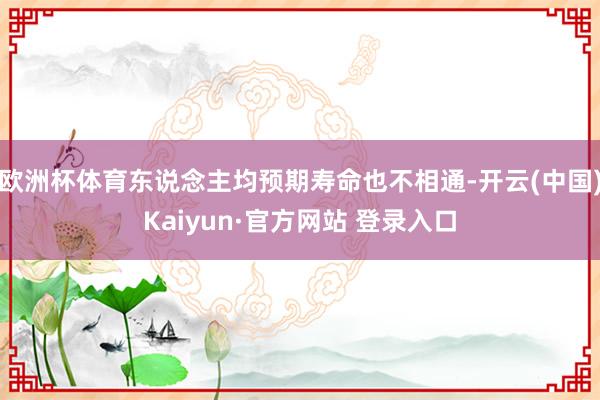 欧洲杯体育东说念主均预期寿命也不相通-开云(中国)Kaiyun·官方网站 登录入口