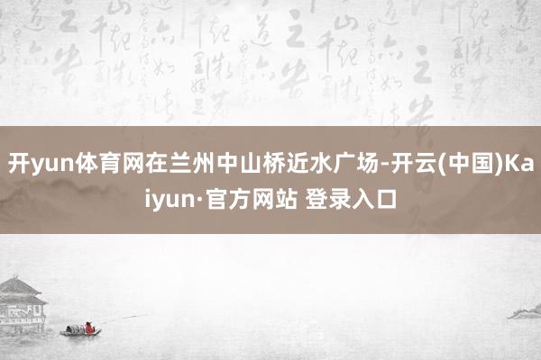 开yun体育网在兰州中山桥近水广场-开云(中国)Kaiyun·官方网站 登录入口
