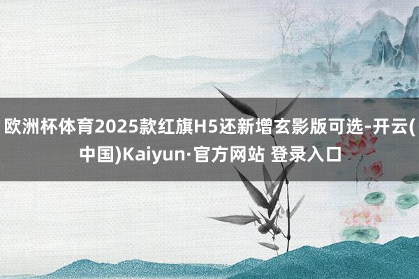 欧洲杯体育2025款红旗H5还新增玄影版可选-开云(中国)Kaiyun·官方网站 登录入口