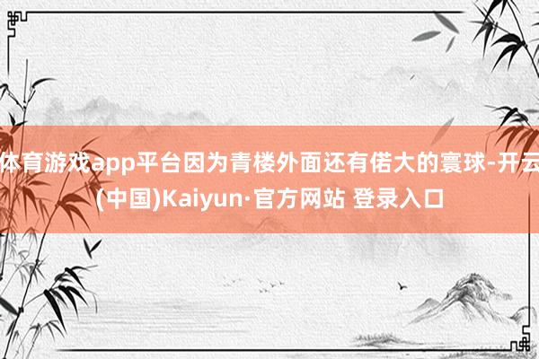 体育游戏app平台因为青楼外面还有偌大的寰球-开云(中国)Kaiyun·官方网站 登录入口