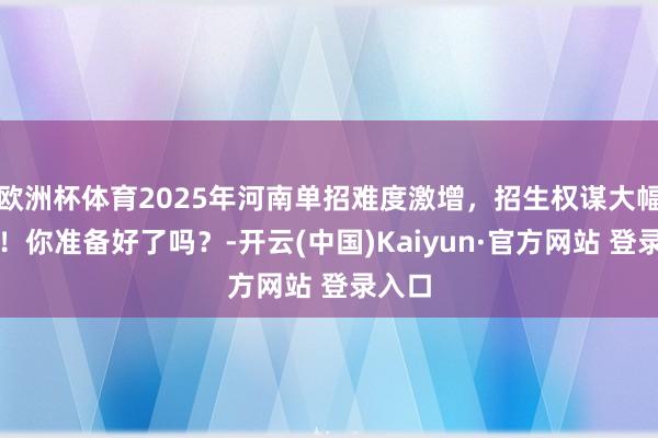 欧洲杯体育2025年河南单招难度激增，招生权谋大幅缩减！你准备好了吗？-开云(中国)Kaiyun·官方网站 登录入口