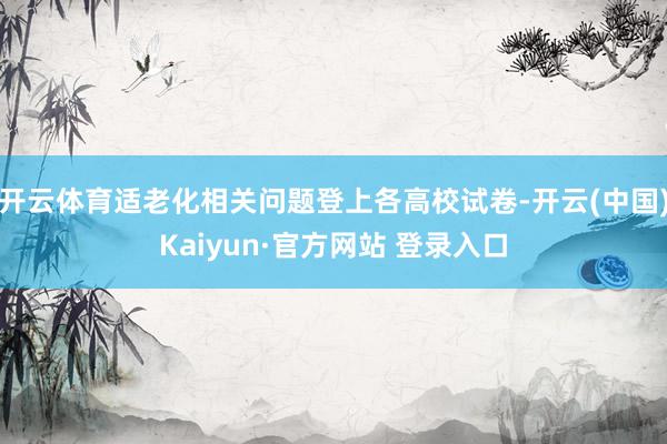 开云体育适老化相关问题登上各高校试卷-开云(中国)Kaiyun·官方网站 登录入口