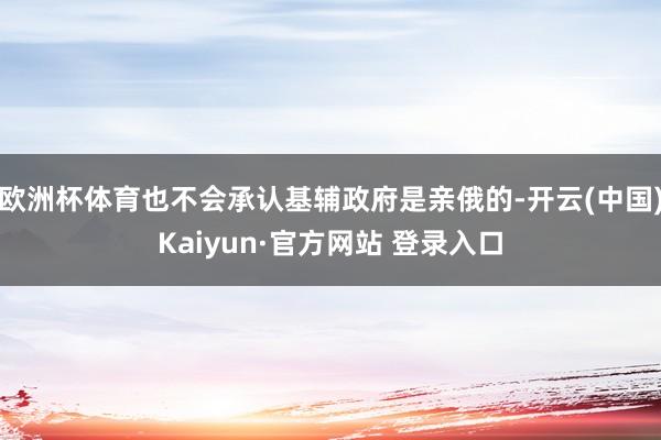 欧洲杯体育也不会承认基辅政府是亲俄的-开云(中国)Kaiyun·官方网站 登录入口