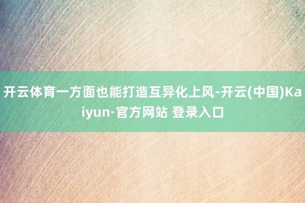 开云体育一方面也能打造互异化上风-开云(中国)Kaiyun·官方网站 登录入口