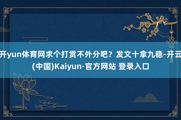 开yun体育网求个打赏不外分吧？发文十拿九稳-开云(中国)Kaiyun·官方网站 登录入口