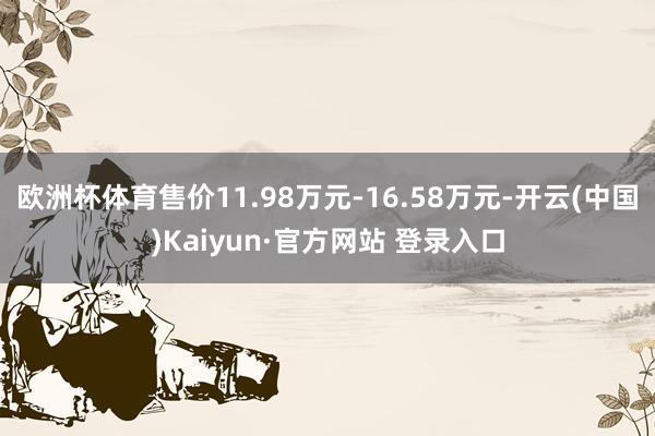 欧洲杯体育售价11.98万元-16.58万元-开云(中国)Kaiyun·官方网站 登录入口