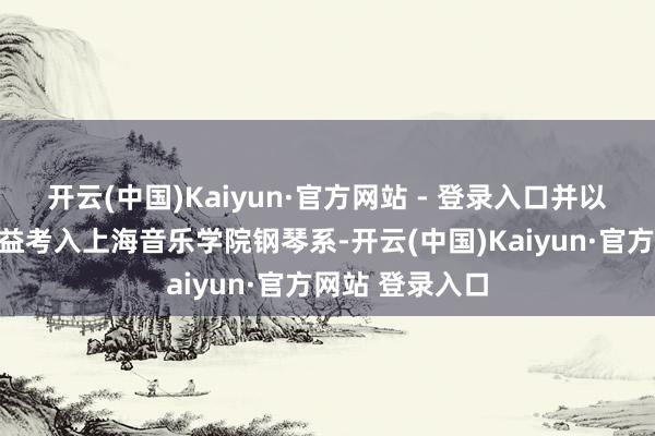 开云(中国)Kaiyun·官方网站 - 登录入口并以第别称的好得益考入上海音乐学院钢琴系-开云(中国)Kaiyun·官方网站 登录入口