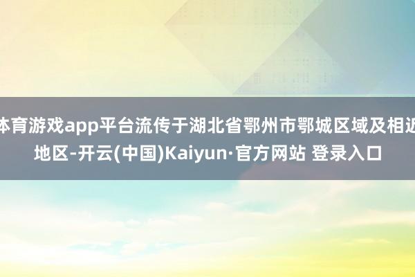 体育游戏app平台流传于湖北省鄂州市鄂城区域及相近地区-开云(中国)Kaiyun·官方网站 登录入口