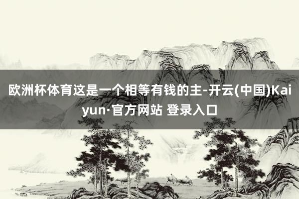 欧洲杯体育这是一个相等有钱的主-开云(中国)Kaiyun·官方网站 登录入口