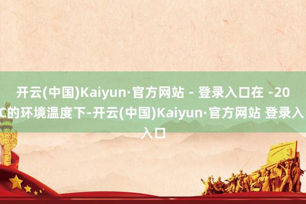 开云(中国)Kaiyun·官方网站 - 登录入口在 -20 ℃的环境温度下-开云(中国)Kaiyun·官方网站 登录入口