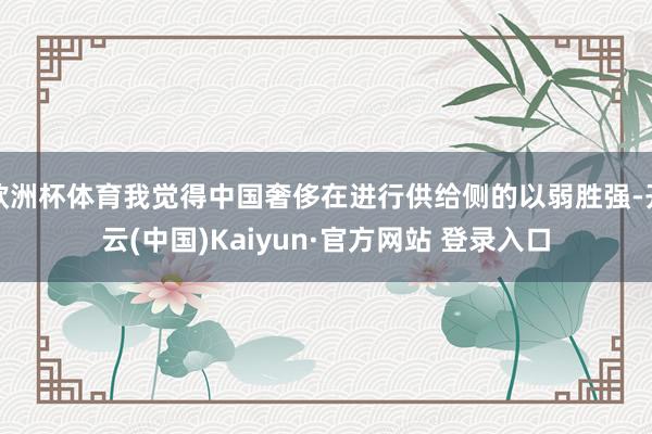 欧洲杯体育我觉得中国奢侈在进行供给侧的以弱胜强-开云(中国)Kaiyun·官方网站 登录入口
