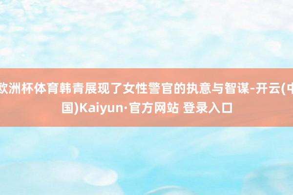 欧洲杯体育韩青展现了女性警官的执意与智谋-开云(中国)Kaiyun·官方网站 登录入口