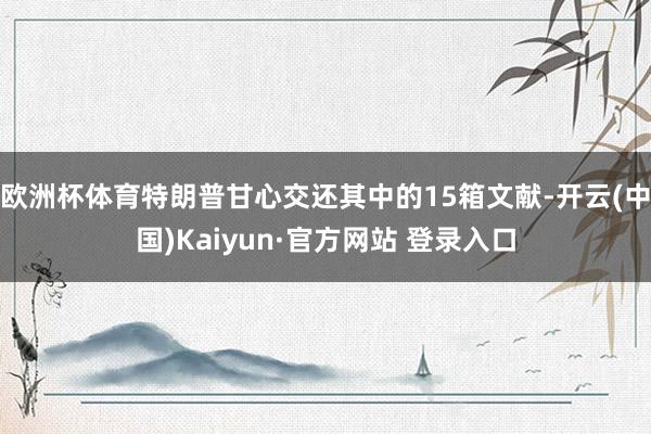 欧洲杯体育特朗普甘心交还其中的15箱文献-开云(中国)Kaiyun·官方网站 登录入口