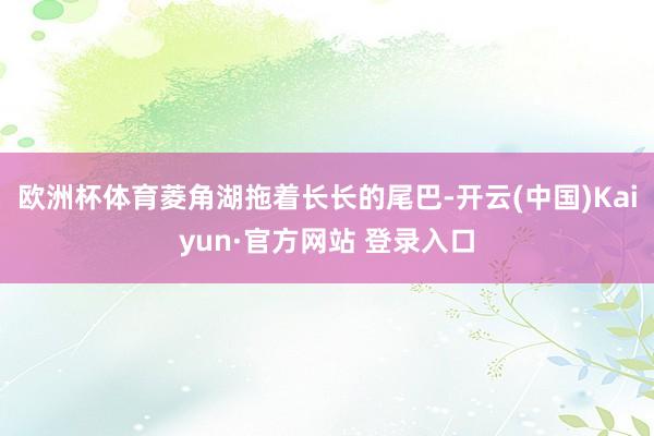 欧洲杯体育菱角湖拖着长长的尾巴-开云(中国)Kaiyun·官方网站 登录入口