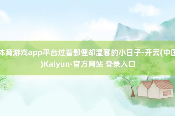 体育游戏app平台过着鄙俚却温馨的小日子-开云(中国)Kaiyun·官方网站 登录入口
