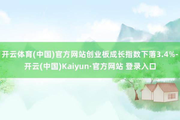 开云体育(中国)官方网站创业板成长指数下落3.4%-开云(中国)Kaiyun·官方网站 登录入口