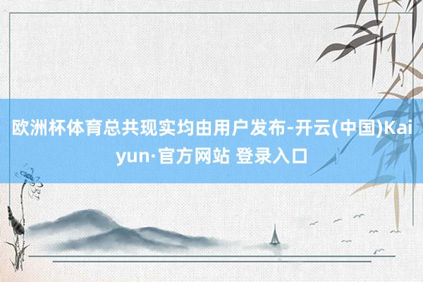 欧洲杯体育总共现实均由用户发布-开云(中国)Kaiyun·官方网站 登录入口