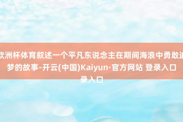 欧洲杯体育叙述一个平凡东说念主在期间海浪中勇敢追梦的故事-开云(中国)Kaiyun·官方网站 登录入口