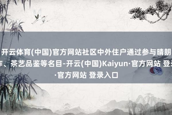 开云体育(中国)官方网站社区中外住户通过参与晴朗果制作、茶艺品鉴等名目-开云(中国)Kaiyun·官方网站 登录入口