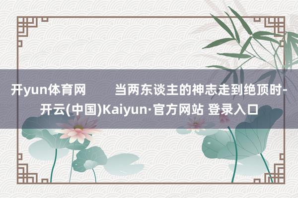 开yun体育网        当两东谈主的神志走到绝顶时-开云(中国)Kaiyun·官方网站 登录入口